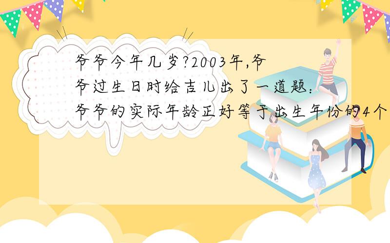 爷爷今年几岁?2003年,爷爷过生日时给吉儿出了一道题：爷爷的实际年龄正好等于出生年份的4个数字之和的4倍,你能算算爷爷