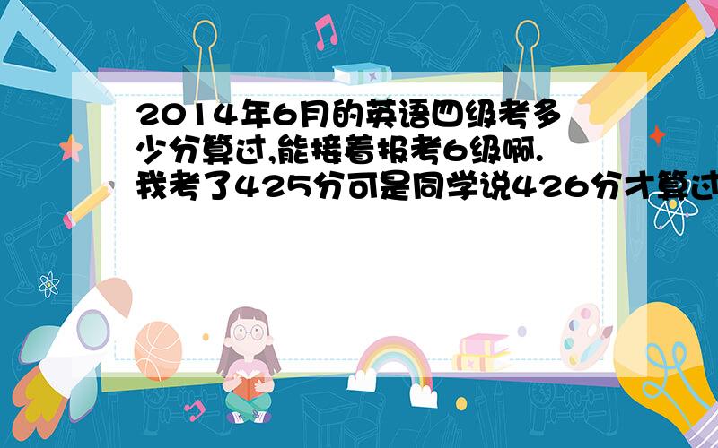 2014年6月的英语四级考多少分算过,能接着报考6级啊.我考了425分可是同学说426分才算过纠啊.