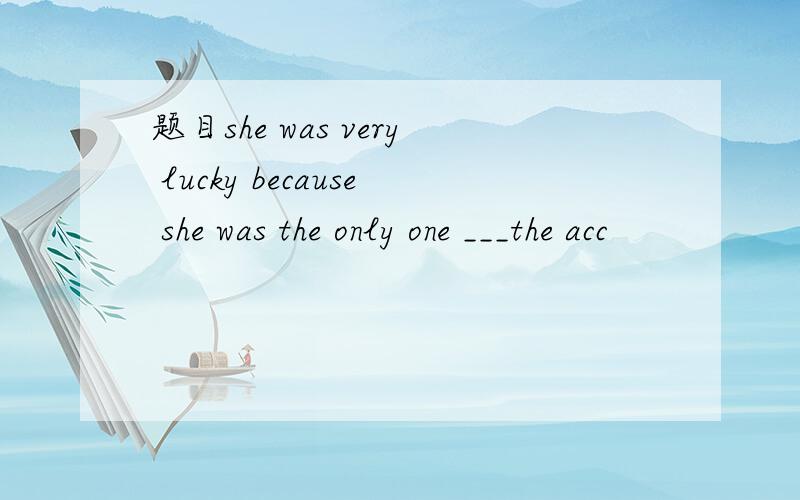 题目she was very lucky because she was the only one ___the acc