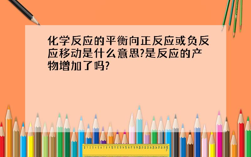 化学反应的平衡向正反应或负反应移动是什么意思?是反应的产物增加了吗?