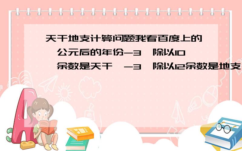 天干地支计算问题我看百度上的,公元后的年份-3,除以10,余数是天干,-3,除以12余数是地支,可是我天干是对的地支算的