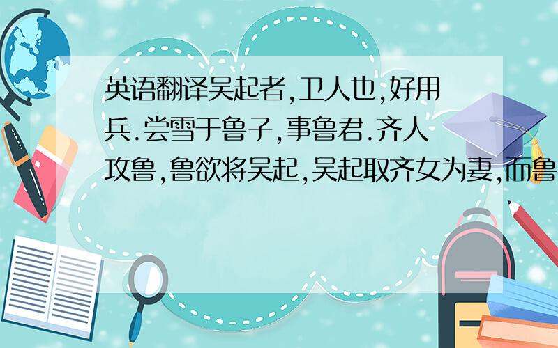 英语翻译吴起者,卫人也,好用兵.尝雪于鲁子,事鲁君.齐人攻鲁,鲁欲将吴起,吴起取齐女为妻,而鲁疑之.吴起于是欲就名,遂杀