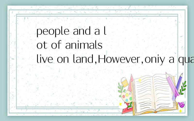 people and a lot of animals live on land,However,oniy a quar