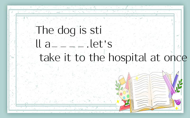 The dog is still a____.let's take it to the hospital at once