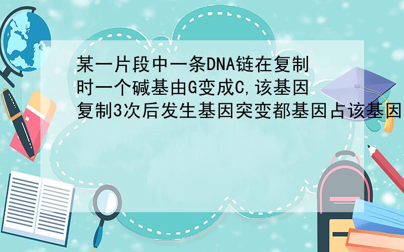 某一片段中一条DNA链在复制时一个碱基由G变成C,该基因复制3次后发生基因突变都基因占该基因总数的