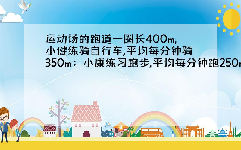 运动场的跑道一圈长400m,小健练骑自行车,平均每分钟骑350m；小康练习跑步,平均每分钟跑250m,两人 从同一处同时