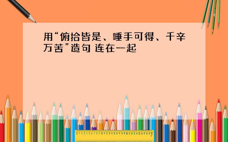 用“俯拾皆是、唾手可得、千辛万苦”造句 连在一起