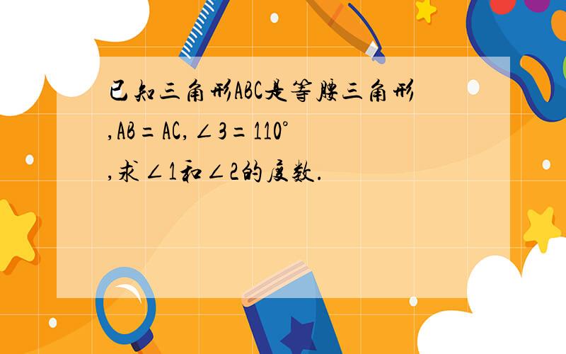 已知三角形ABC是等腰三角形,AB=AC,∠3=110°,求∠1和∠2的度数.