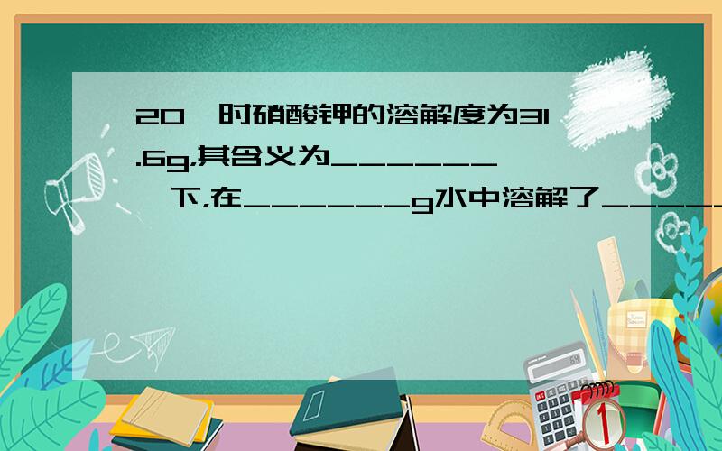 20℃时硝酸钾的溶解度为31.6g，其含义为______℃下，在______g水中溶解了______g硝酸钾时，溶液正好