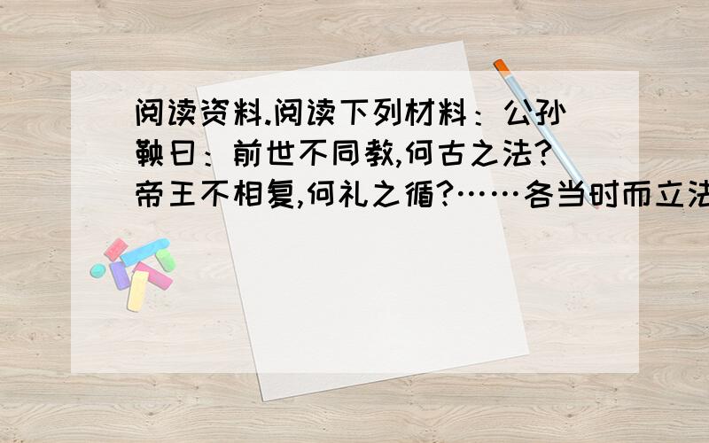 阅读资料.阅读下列材料：公孙鞅曰：前世不同教,何古之法?帝王不相复,何礼之循?……各当时而立法,因事而制礼.礼、法以时而