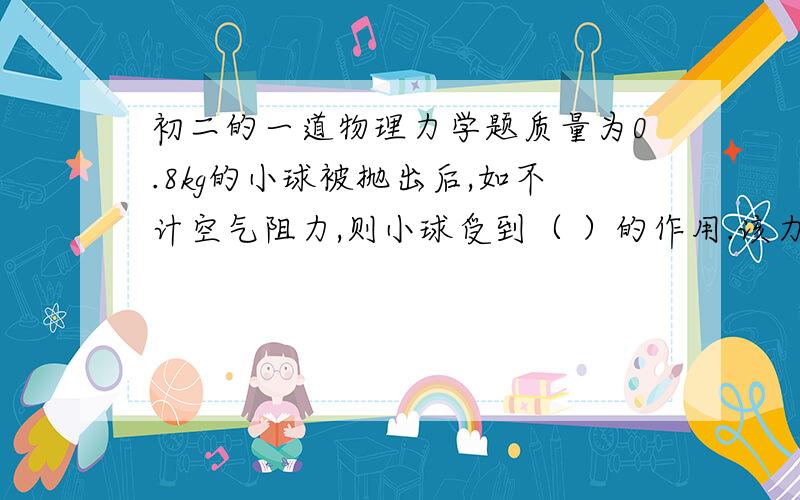 初二的一道物理力学题质量为0.8kg的小球被抛出后,如不计空气阻力,则小球受到（ ）的作用.该力的施力物体是（ ）力的大