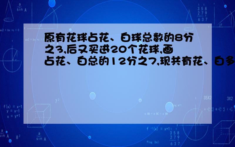 原有花球占花、白球总数的8分之3,后又买进20个花球,画占花、白总的12分之7,现共有花、白多少个?