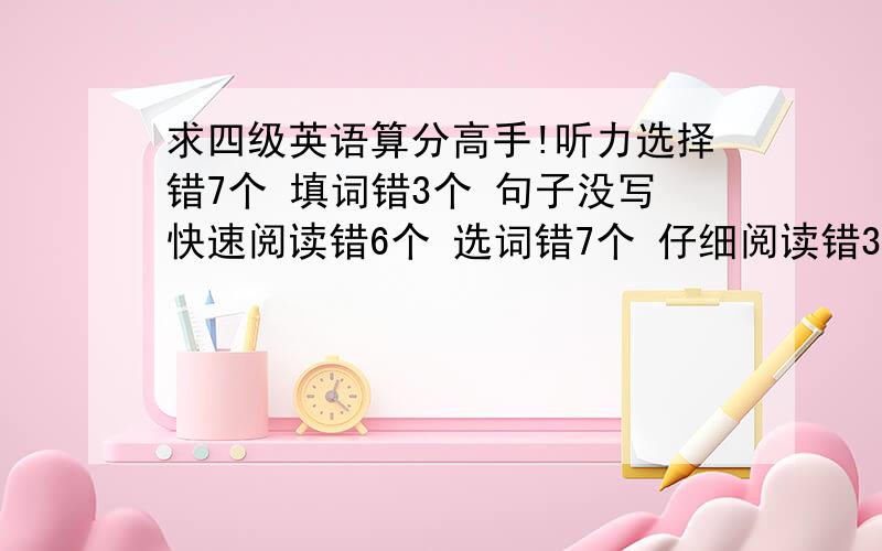 求四级英语算分高手!听力选择错7个 填词错3个 句子没写快速阅读错6个 选词错7个 仔细阅读错3个 完形填空乱填的没时间