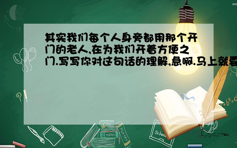 其实我们每个人身旁都用那个开门的老人,在为我们开着方便之门.写写你对这句话的理解,急啊.马上就要