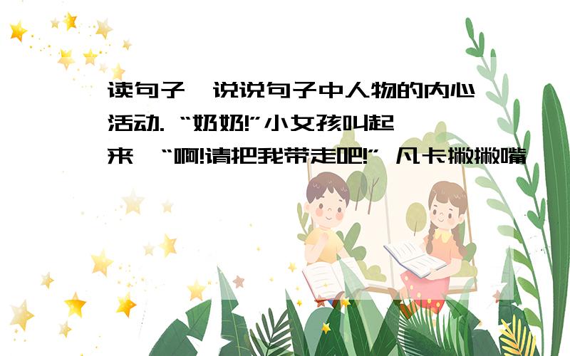 读句子,说说句子中人物的内心活动. “奶奶!”小女孩叫起来,“啊!请把我带走吧!” 凡卡撇撇嘴