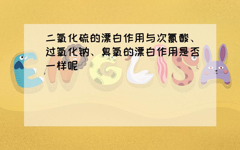 二氧化硫的漂白作用与次氯酸、过氧化钠、臭氧的漂白作用是否一样呢