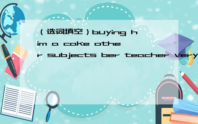 （选词填空）buying him a cake other subjects ber teacher very exci