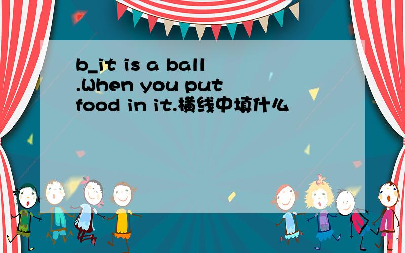 b_it is a ball.When you put food in it.横线中填什么