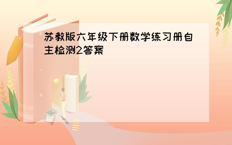 苏教版六年级下册数学练习册自主检测2答案