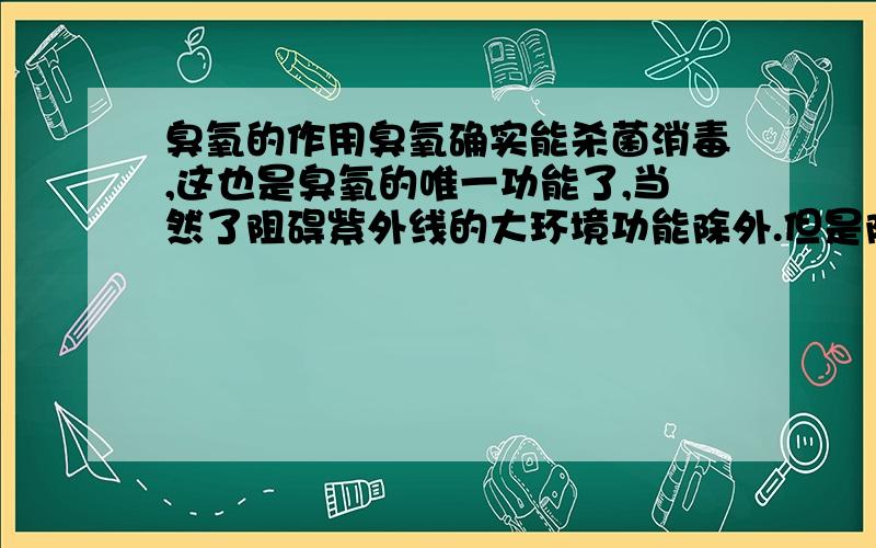 臭氧的作用臭氧确实能杀菌消毒,这也是臭氧的唯一功能了,当然了阻碍紫外线的大环境功能除外.但是除了这个,臭氧对人体那就是百