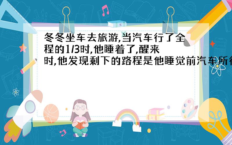 冬冬坐车去旅游,当汽车行了全程的1/3时,他睡着了,醒来时,他发现剩下的路程是他睡觉前汽车所行路程的1/2