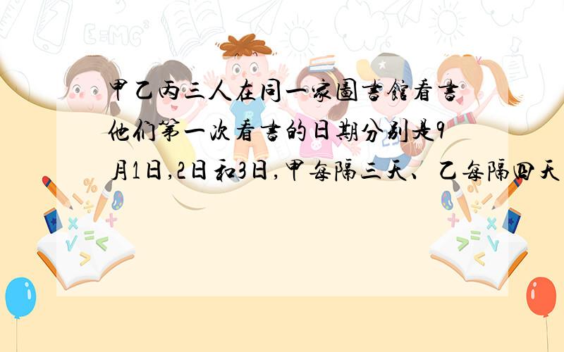 甲乙丙三人在同一家图书馆看书他们第一次看书的日期分别是9月1日,2日和3日,甲每隔三天、乙每隔四天、丙每