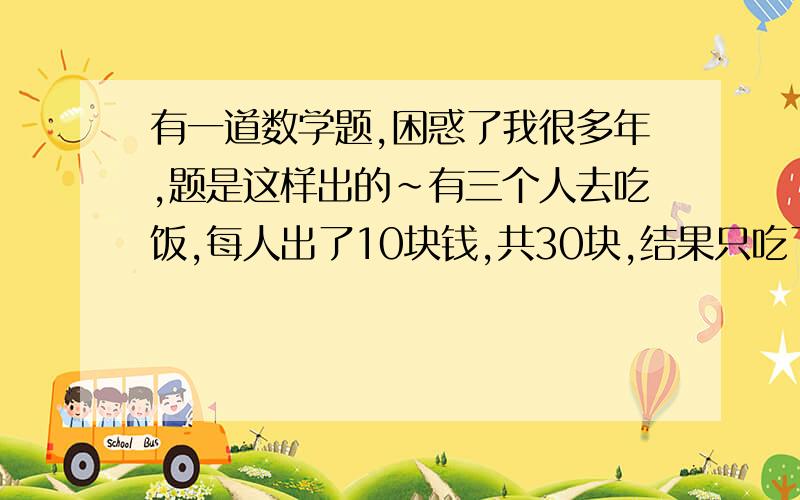 有一道数学题,困惑了我很多年,题是这样出的～有三个人去吃饭,每人出了10块钱,共30块,结果只吃了25块钱还剩5块,服务