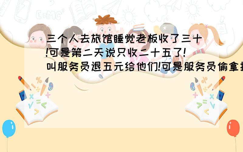 三个人去旅馆睡觉老板收了三十!可是第二天说只收二十五了!叫服务员退五元给他们!可是服务员偷拿掉两员,给他们一人一元!他们