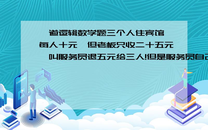 一道逻辑数学题三个人住宾馆,每人十元,但老板只收二十五元,叫服务员退五元给三人!但是服务员自己拿了两元小费,剩下三元分别