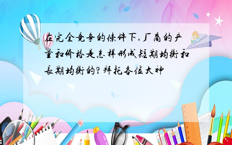 在完全竞争的条件下,厂商的产量和价格是怎样形成短期均衡和长期均衡的?拜托各位大神