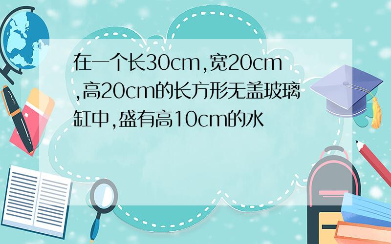 在一个长30cm,宽20cm,高20cm的长方形无盖玻璃缸中,盛有高10cm的水