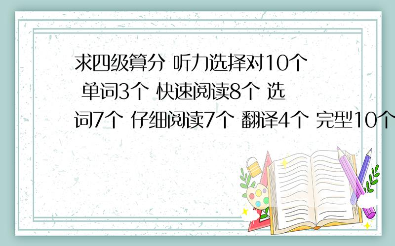 求四级算分 听力选择对10个 单词3个 快速阅读8个 选词7个 仔细阅读7个 翻译4个 完型10个 作文凑合 能算多