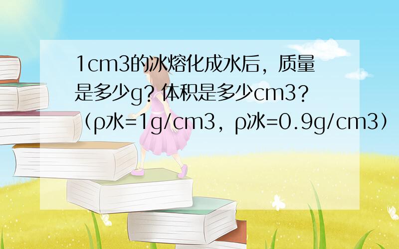 1cm3的冰熔化成水后，质量是多少g？体积是多少cm3？（ρ水=1g/cm3，ρ冰=0.9g/cm3）