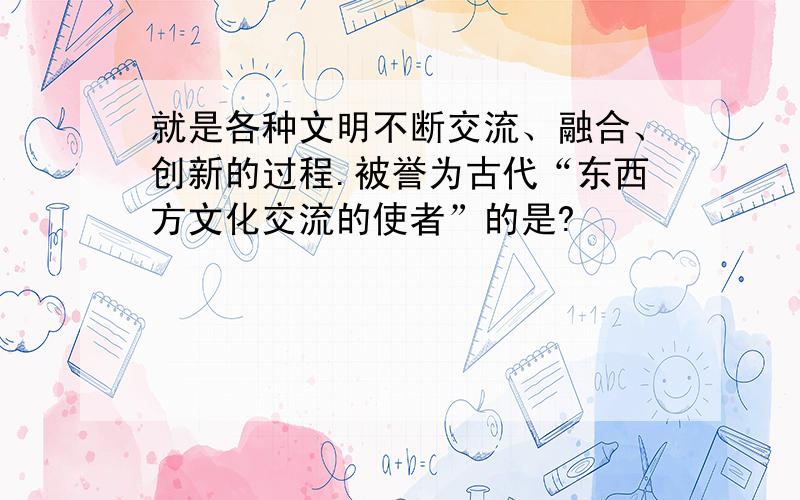 就是各种文明不断交流、融合、创新的过程.被誉为古代“东西方文化交流的使者”的是?