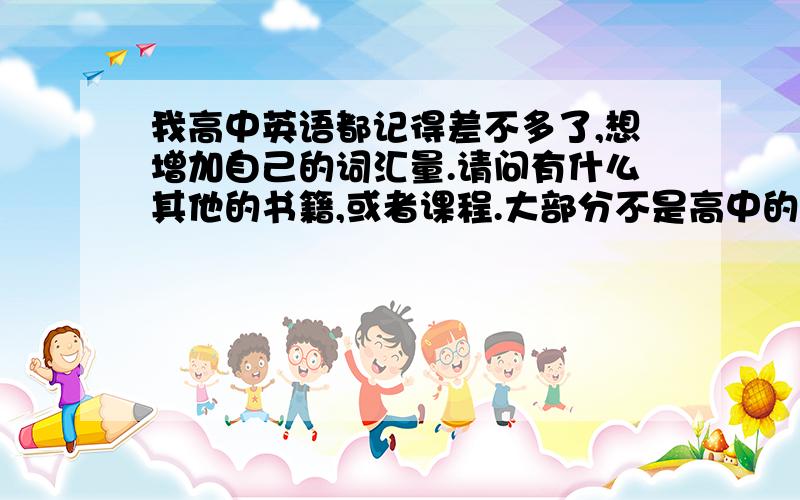 我高中英语都记得差不多了,想增加自己的词汇量.请问有什么其他的书籍,或者课程.大部分不是高中的,不想重复去记那么多高中的