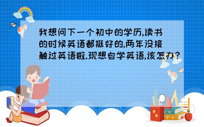 我想问下一个初中的学历,读书的时候英语都挺好的,两年没接触过英语啦.现想自学英语,该怎办?