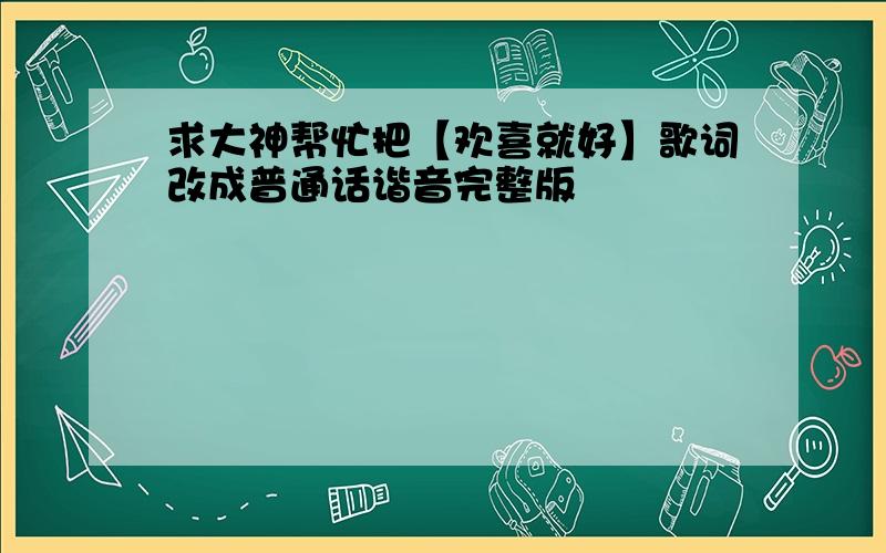 求大神帮忙把【欢喜就好】歌词改成普通话谐音完整版