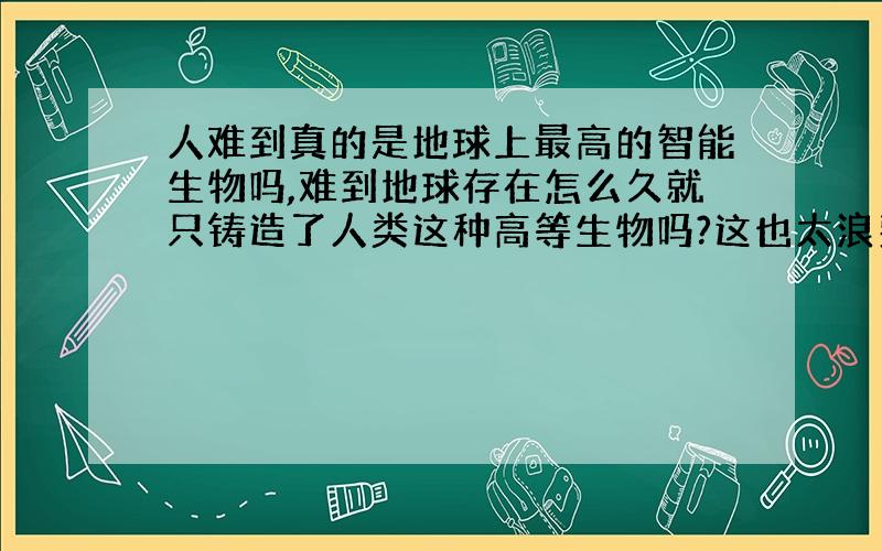 人难到真的是地球上最高的智能生物吗,难到地球存在怎么久就只铸造了人类这种高等生物吗?这也太浪费了把.