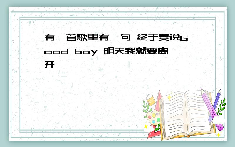 有一首歌里有一句 终于要说Good bay 明天我就要离开