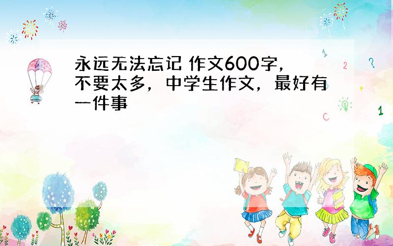 永远无法忘记 作文600字，不要太多，中学生作文，最好有一件事