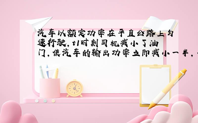 汽车以额定功率在平直公路上匀速行驶，t1时刻司机减小了油门，使汽车的输出功率立即减小一半，并保持该功率继续行驶，到t2时