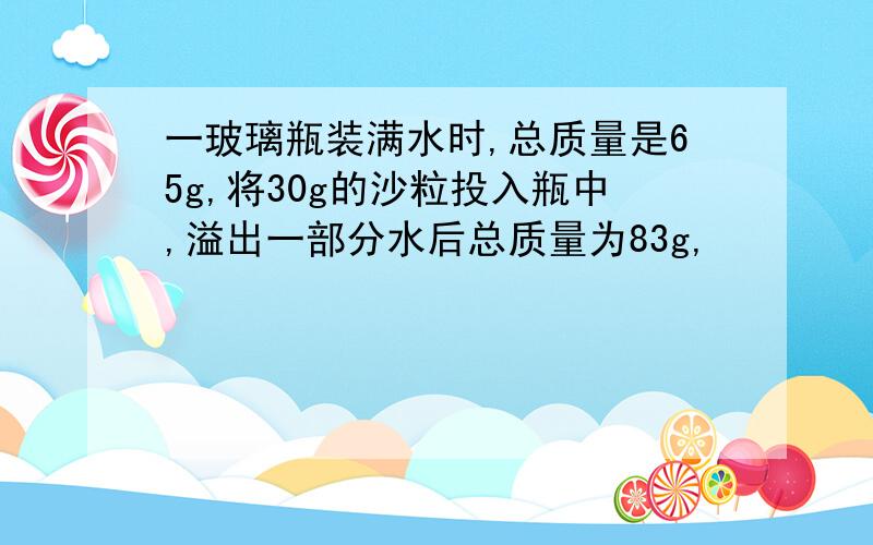 一玻璃瓶装满水时,总质量是65g,将30g的沙粒投入瓶中,溢出一部分水后总质量为83g,