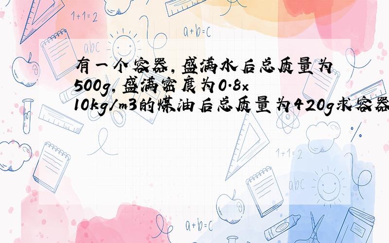 有一个容器,盛满水后总质量为500g,盛满密度为0.8×10kg/m3的煤油后总质量为420g求容器的质量和容积