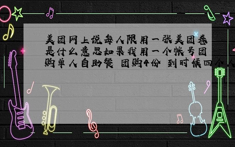 美团网上说每人限用一张美团卷是什么意思如果我用一个帐号团购单人自助餐 团购4份 到时候四个人去可