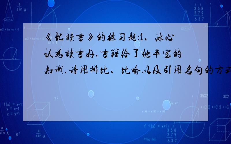 《忆读书》的练习题：1、冰心认为读书好,书籍给了他丰富的知识.请用排比、比喻以及引用名句的方式说几句话：