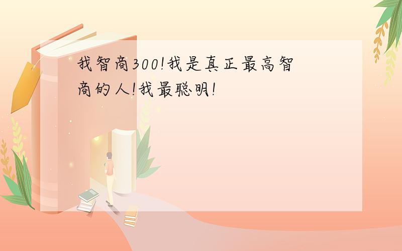 我智商300!我是真正最高智商的人!我最聪明!