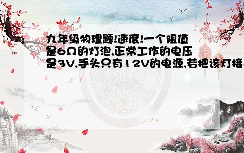 九年级物理题!速度!一个阻值是6Ω的灯泡,正常工作的电压是3V,手头只有12V的电源,若把该灯接在电源上且使灯泡能正常发