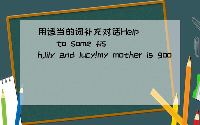 用适当的词补充对话Help( ) to some fish,lily and lucy!my mother is goo