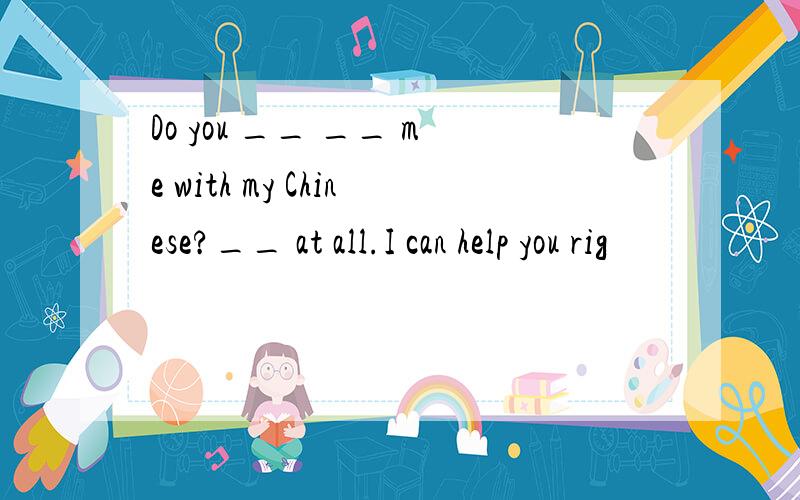 Do you __ __ me with my Chinese?__ at all.I can help you rig