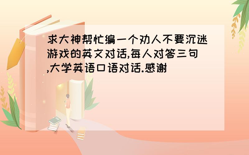 求大神帮忙编一个劝人不要沉迷游戏的英文对话,每人对答三句,大学英语口语对话.感谢